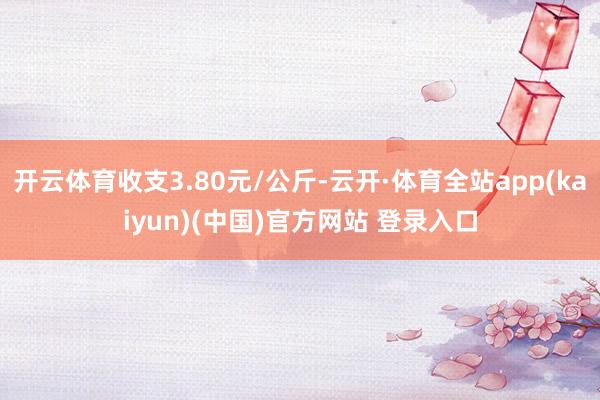 开云体育收支3.80元/公斤-云开·体育全站app(kaiyun)(中国)官方网站 登录入口