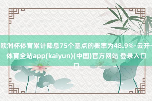 欧洲杯体育累计降息75个基点的概率为48.9%-云开·体育全站app(kaiyun)(中国)官方网站 登录入口