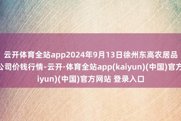 云开体育全站app2024年9月13日徐州东高农居品市集惩办有限公司价钱行情-云开·体育全站app(kaiyun)(中国)官方网站 登录入口