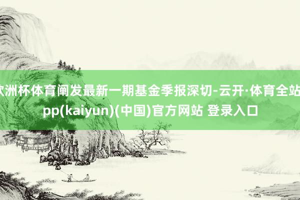 欧洲杯体育阐发最新一期基金季报深切-云开·体育全站app(kaiyun)(中国)官方网站 登录入口