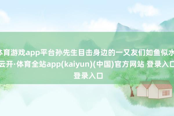 体育游戏app平台孙先生目击身边的一又友们如鱼似水-云开·体育全站app(kaiyun)(中国)官方网站 登录入口