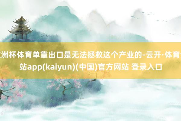 欧洲杯体育单靠出口是无法拯救这个产业的-云开·体育全站app(kaiyun)(中国)官方网站 登录入口