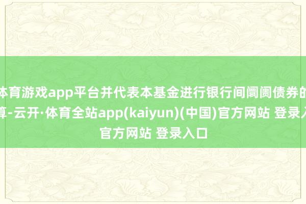 体育游戏app平台并代表本基金进行银行间阛阓债券的结算-云开·体育全站app(kaiyun)(中国)官方网站 登录入口