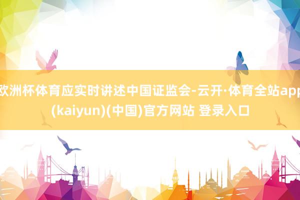 欧洲杯体育应实时讲述中国证监会-云开·体育全站app(kaiyun)(中国)官方网站 登录入口