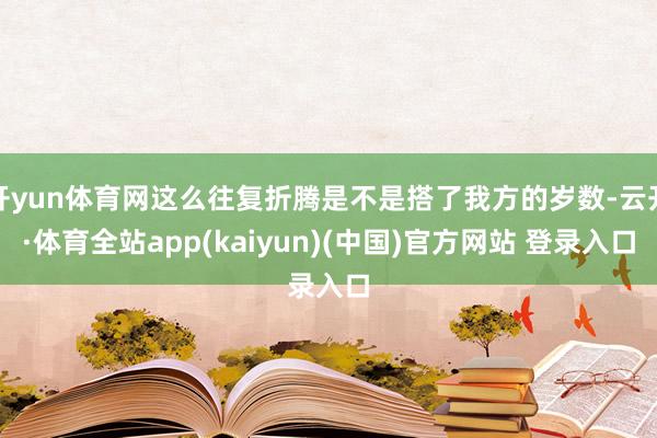 开yun体育网这么往复折腾是不是搭了我方的岁数-云开·体育全站app(kaiyun)(中国)官方网站 登录入口