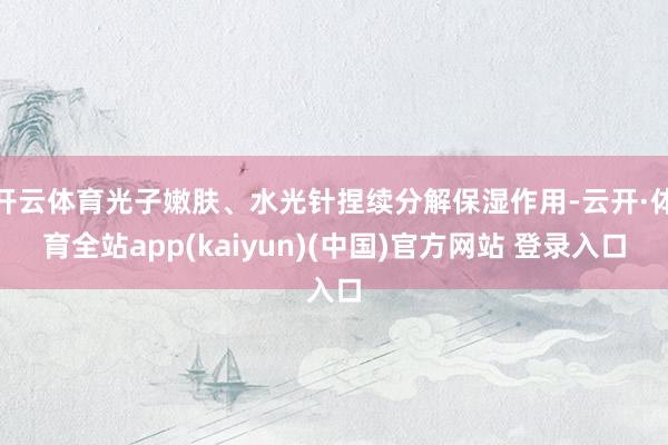 开云体育光子嫩肤、水光针捏续分解保湿作用-云开·体育全站app(kaiyun)(中国)官方网站 登录入口