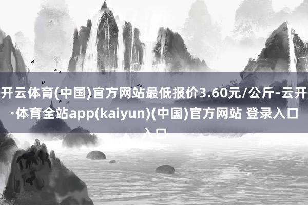 开云体育(中国)官方网站最低报价3.60元/公斤-云开·体育全站app(kaiyun)(中国)官方网站 登录入口