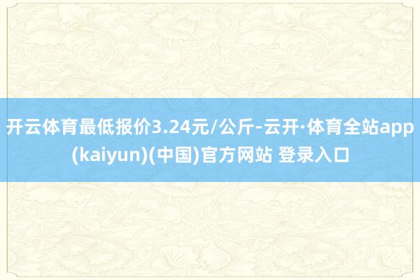 开云体育最低报价3.24元/公斤-云开·体育全站app(kaiyun)(中国)官方网站 登录入口