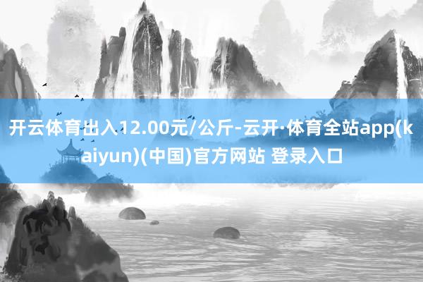 开云体育出入12.00元/公斤-云开·体育全站app(kaiyun)(中国)官方网站 登录入口