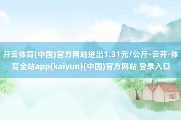 开云体育(中国)官方网站进出1.31元/公斤-云开·体育全站app(kaiyun)(中国)官方网站 登录入口