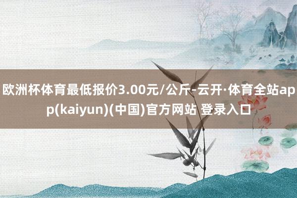 欧洲杯体育最低报价3.00元/公斤-云开·体育全站app(kaiyun)(中国)官方网站 登录入口