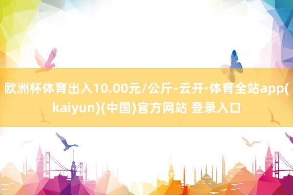 欧洲杯体育出入10.00元/公斤-云开·体育全站app(kaiyun)(中国)官方网站 登录入口