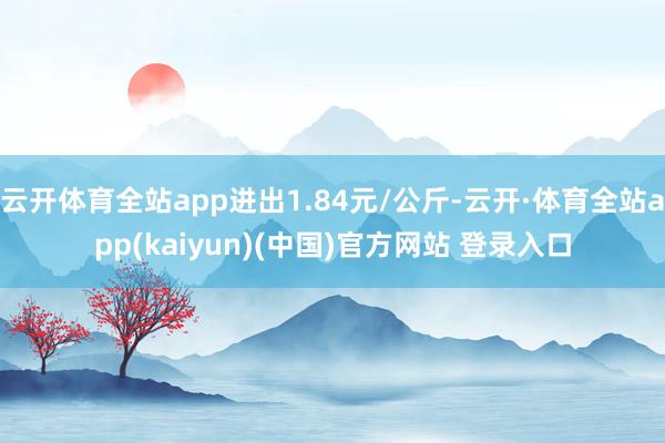 云开体育全站app进出1.84元/公斤-云开·体育全站app(kaiyun)(中国)官方网站 登录入口