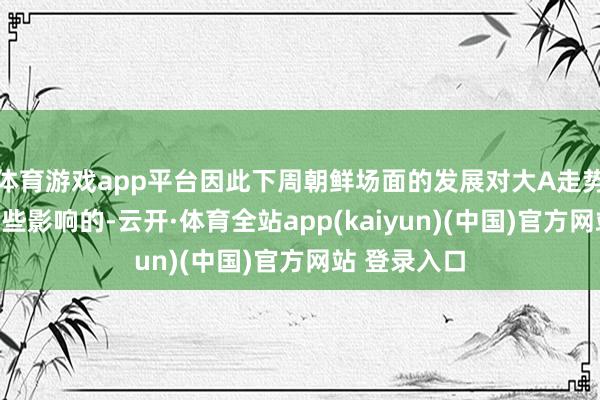 体育游戏app平台因此下周朝鲜场面的发展对大A走势亦然会有一些影响的-云开·体育全站app(kaiyun)(中国)官方网站 登录入口