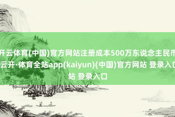 开云体育(中国)官方网站注册成本500万东说念主民币-云开·体育全站app(kaiyun)(中国)官方网站 登录入口