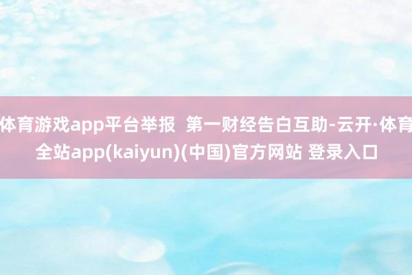 体育游戏app平台举报  第一财经告白互助-云开·体育全站app(kaiyun)(中国)官方网站 登录入口