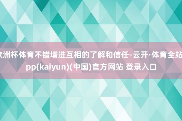 欧洲杯体育不错增进互相的了解和信任-云开·体育全站app(kaiyun)(中国)官方网站 登录入口