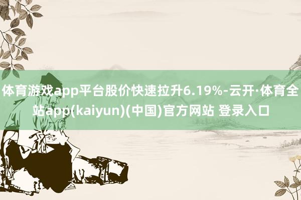 体育游戏app平台股价快速拉升6.19%-云开·体育全站app(kaiyun)(中国)官方网站 登录入口