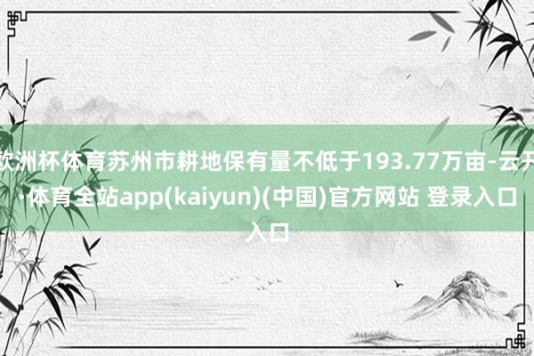 欧洲杯体育苏州市耕地保有量不低于193.77万亩-云开·体育全站app(kaiyun)(中国)官方网站 登录入口