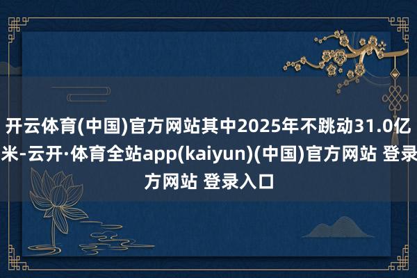 开云体育(中国)官方网站其中2025年不跳动31.0亿立方米-云开·体育全站app(kaiyun)(中国)官方网站 登录入口